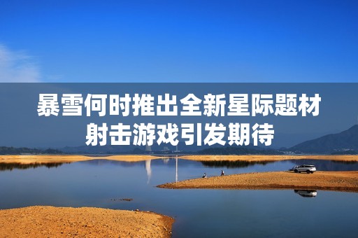 暴雪何时推出全新星际题材射击游戏引发期待
