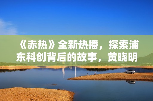《赤热》全新热播，探索浦东科创背后的故事，黄晓明主演引发热议