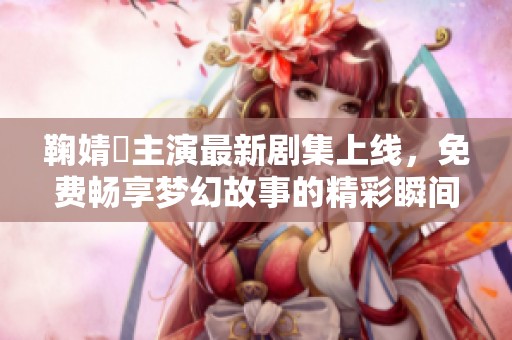 鞠婧祎主演最新剧集上线，免费畅享梦幻故事的精彩瞬间！