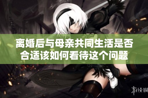 离婚后与母亲共同生活是否合适该如何看待这个问题