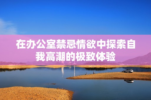 在办公室禁忌情欲中探索自我高潮的极致体验