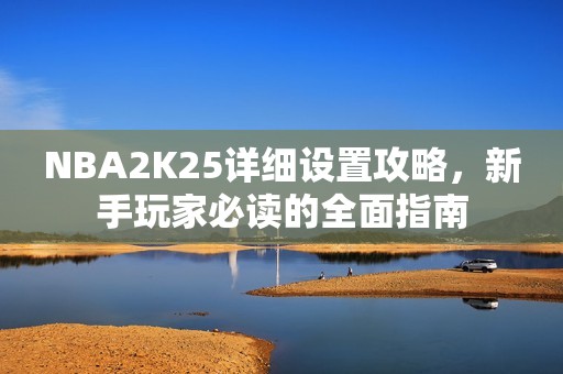 NBA2K25详细设置攻略，新手玩家必读的全面指南