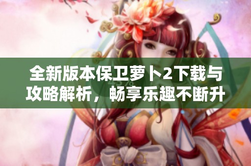 全新版本保卫萝卜2下载与攻略解析，畅享乐趣不断升级