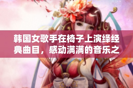 韩国女歌手在椅子上演绎经典曲目，感动满满的音乐之旅