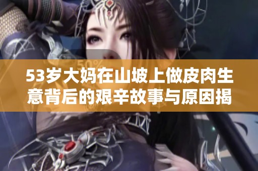 53岁大妈在山坡上做皮肉生意背后的艰辛故事与原因揭秘