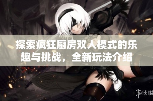 探索疯狂厨房双人模式的乐趣与挑战，全新玩法介绍