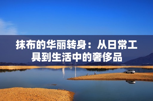 抹布的华丽转身：从日常工具到生活中的奢侈品