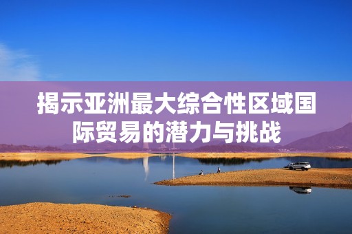 揭示亚洲最大综合性区域国际贸易的潜力与挑战