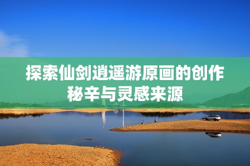 探索仙剑逍遥游原画的创作秘辛与灵感来源