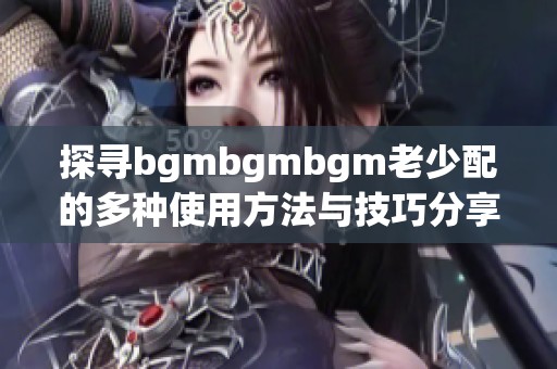 探寻bgmbgmbgm老少配的多种使用方法与技巧分享