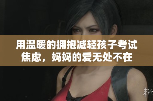 用温暖的拥抱减轻孩子考试焦虑，妈妈的爱无处不在