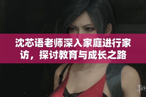 沈芯语老师深入家庭进行家访，探讨教育与成长之路