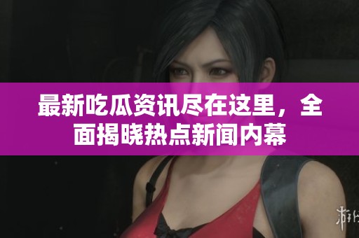 最新吃瓜资讯尽在这里，全面揭晓热点新闻内幕