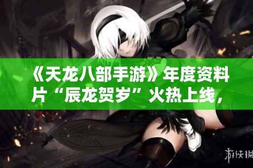 《天龙八部手游》年度资料片“辰龙贺岁”火热上线，精彩内容一览！