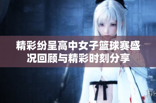 精彩纷呈高中女子篮球赛盛况回顾与精彩时刻分享