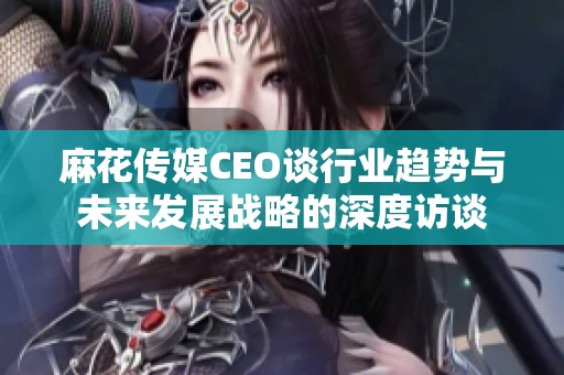 麻花传媒CEO谈行业趋势与未来发展战略的深度访谈
