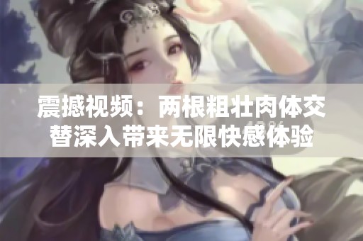 震撼视频：两根粗壮肉体交替深入带来无限快感体验