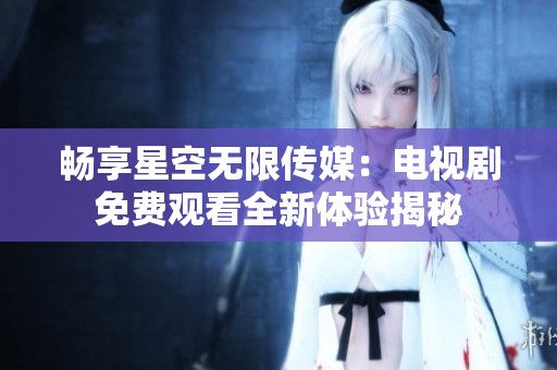 畅享星空无限传媒：电视剧免费观看全新体验揭秘