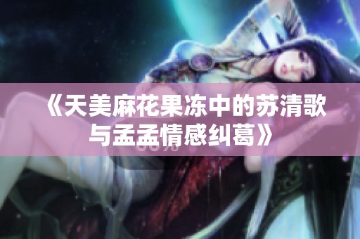 《天美麻花果冻中的苏清歌与孟孟情感纠葛》