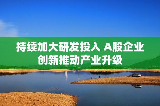 持续加大研发投入 A股企业创新推动产业升级