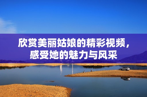 欣赏美丽姑娘的精彩视频，感受她的魅力与风采