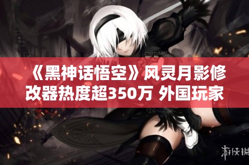 《黑神话悟空》风灵月影修改器热度超350万 外国玩家欲捐款支持