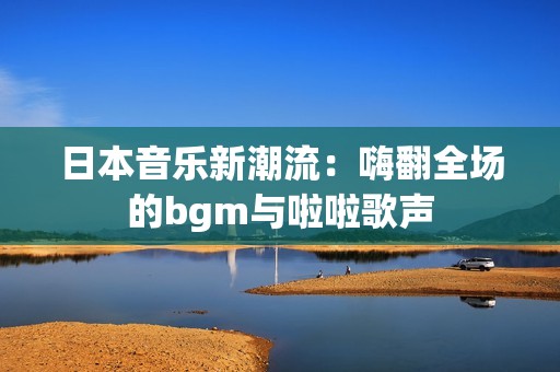 日本音乐新潮流：嗨翻全场的bgm与啦啦歌声