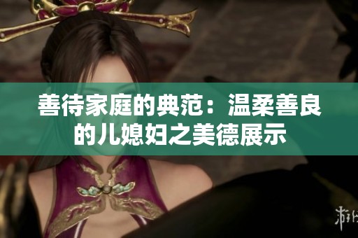 善待家庭的典范：温柔善良的儿媳妇之美德展示
