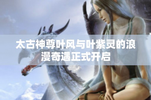 太古神尊叶风与叶紫灵的浪漫奇遇正式开启