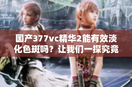 国产377vc精华2能有效淡化色斑吗？让我们一探究竟！