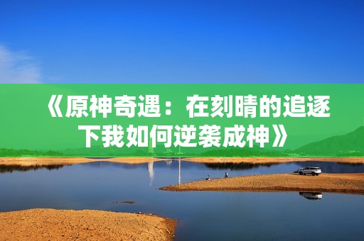 《原神奇遇：在刻晴的追逐下我如何逆袭成神》