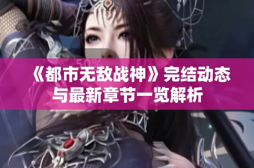 《都市无敌战神》完结动态与最新章节一览解析