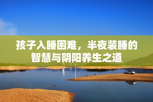 孩子入睡困难，半夜装睡的智慧与阴阳养生之道