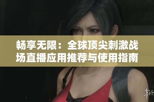 畅享无限：全球顶尖刺激战场直播应用推荐与使用指南