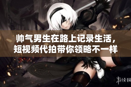 帅气男生在路上记录生活，短视频代拍带你领略不一样的风景