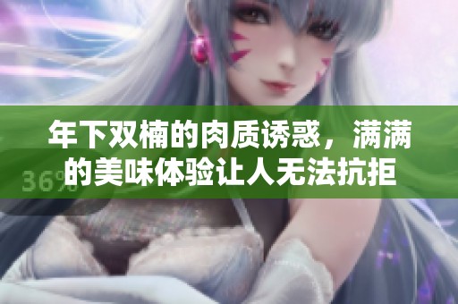 年下双楠的肉质诱惑，满满的美味体验让人无法抗拒