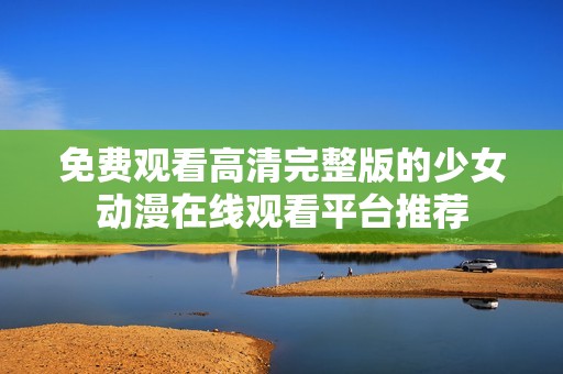 免费观看高清完整版的少女动漫在线观看平台推荐
