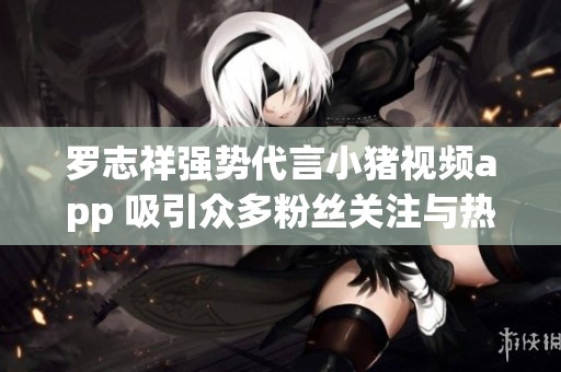 罗志祥强势代言小猪视频app 吸引众多粉丝关注与热议