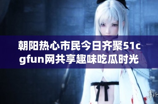 朝阳热心市民今日齐聚51cgfun网共享趣味吃瓜时光