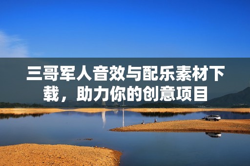 三哥军人音效与配乐素材下载，助力你的创意项目