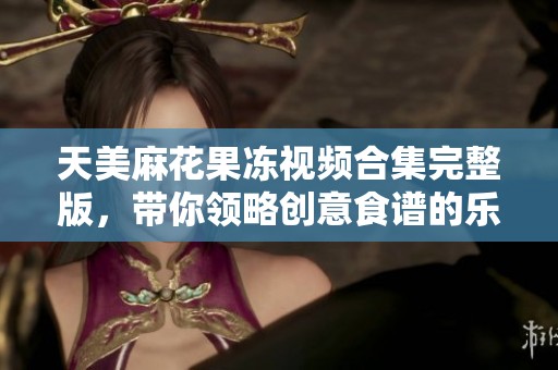 天美麻花果冻视频合集完整版，带你领略创意食谱的乐趣