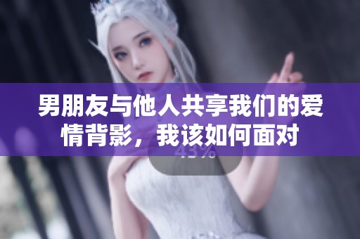 男朋友与他人共享我们的爱情背影，我该如何面对