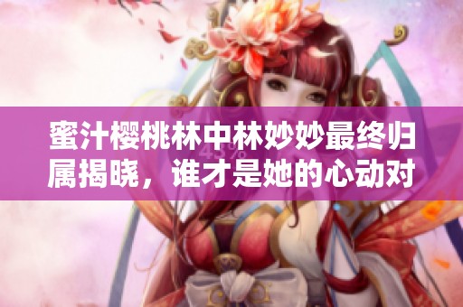 蜜汁樱桃林中林妙妙最终归属揭晓，谁才是她的心动对象