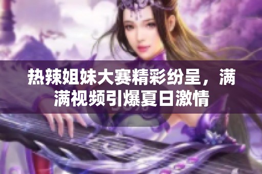 热辣姐妹大赛精彩纷呈，满满视频引爆夏日激情