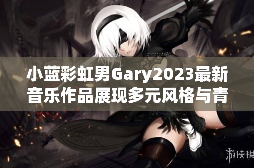 小蓝彩虹男Gary2023最新音乐作品展现多元风格与青春活力