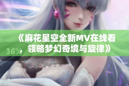 《麻花星空全新MV在线看，领略梦幻奇境与旋律》