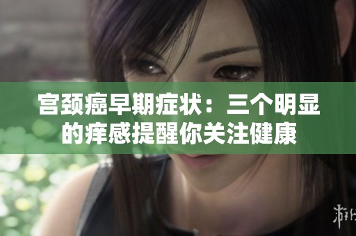 宫颈癌早期症状：三个明显的痒感提醒你关注健康