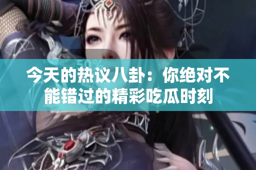 今天的热议八卦：你绝对不能错过的精彩吃瓜时刻