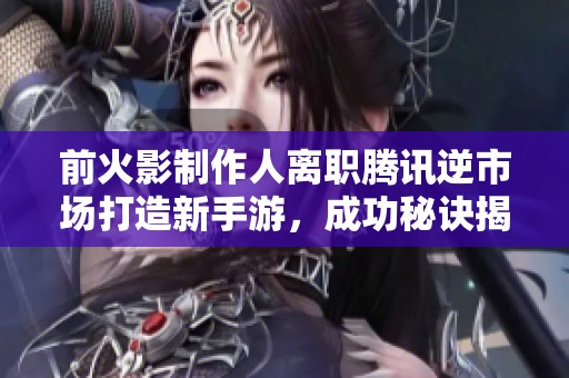 前火影制作人离职腾讯逆市场打造新手游，成功秘诀揭晓