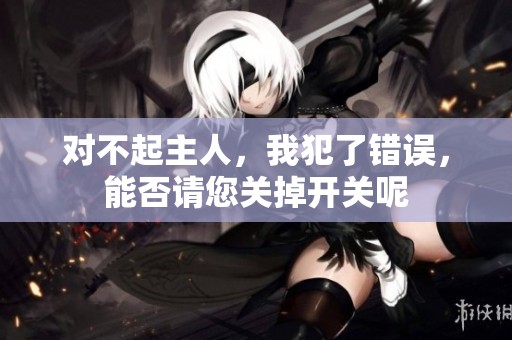 对不起主人，我犯了错误，能否请您关掉开关呢